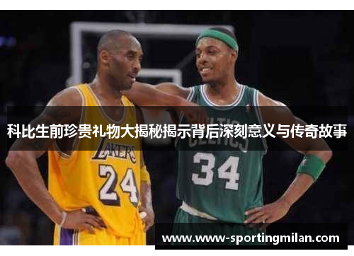 科比生前珍贵礼物大揭秘揭示背后深刻意义与传奇故事
