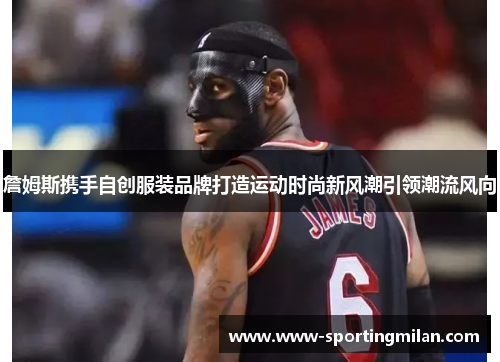 詹姆斯携手自创服装品牌打造运动时尚新风潮引领潮流风向