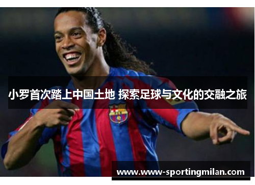 小罗首次踏上中国土地 探索足球与文化的交融之旅