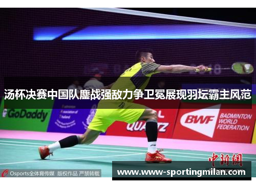 汤杯决赛中国队鏖战强敌力争卫冕展现羽坛霸主风范