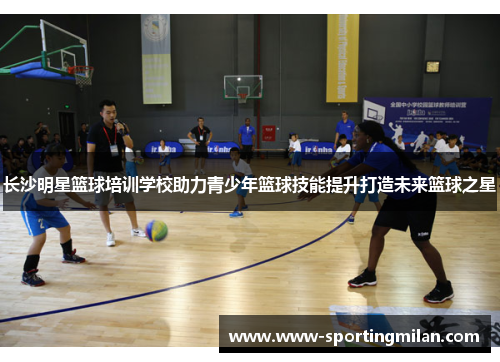长沙明星篮球培训学校助力青少年篮球技能提升打造未来篮球之星
